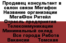 Продавец-консультант в салон связи Мегафон › Название организации ­ МегаФон Ритейл › Отрасль предприятия ­ Телекоммуникации › Минимальный оклад ­ 20 000 - Все города Работа » Вакансии   . Томская обл.,Кедровый г.